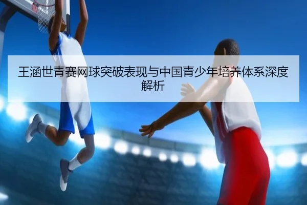 王涵世青赛网球突破表现与中国青少年培养体系深度解析